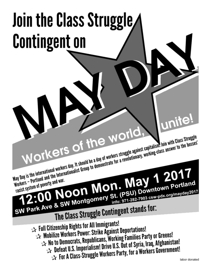 Join the Class Struggle Contingent on May Day! Workers of the World, Unite! 12:00 Noon Monday May 1 2017 SW Park Avenue & SW Montgomery St (PSU) in Downtown Portland. Info: 971-282-7903 csw-pdx.org/mayday2017 May Day is the international workers day. It should be a day of workers struggle against capitalism. Join with Class Struggle Workers – Portland and the Internationalist Group to demonstrate for a revolutionary, working-class answer to the bosses’ racist system of poverty and war. The Class Struggle Contingent stands for: Full Citizenship Rights for All Immigrants! Mobilize Workers Power: Strike Against Deportations! No to Democrats, Republicans, Working Families Party or Greens! Defeat U.S. Imperialism! Drive U.S. Out of Syria, Iraq, Afghanistan! For A Class-Struggle Workers Party, for a Workers Government!